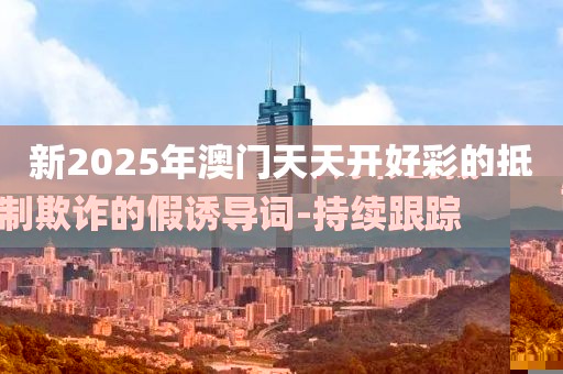 新2025年澳門天天開好彩的抵制欺詐的假誘導詞-持續(xù)跟蹤