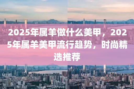 2025年屬羊做什么美甲，2025年屬羊美甲流行趨勢(shì)，時(shí)尚精選推薦