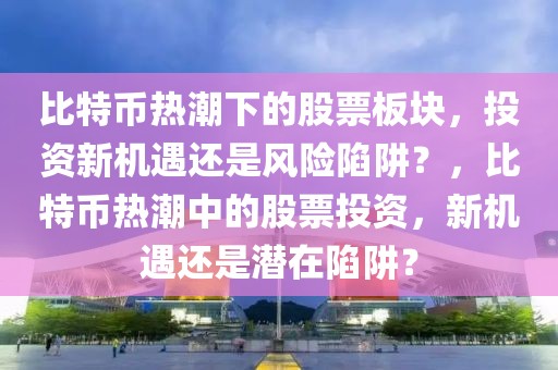 比特幣熱潮下的股票板塊，投資新機遇還是風險陷阱？，比特幣熱潮中的股票投資，新機遇還是潛在陷阱？