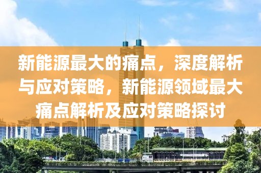 新能源最大的痛點，深度解析與應(yīng)對策略，新能源領(lǐng)域最大痛點解析及應(yīng)對策略探討