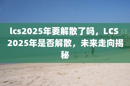 lcs2025年要解散了嗎，LCS 2025年是否解散，未來(lái)走向揭秘