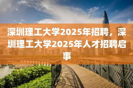 深圳理工大學(xué)2025年招聘，深圳理工大學(xué)2025年人才招聘啟事