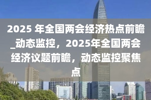 2025 年全國兩會經(jīng)濟熱點前瞻_動態(tài)監(jiān)控，2025年全國兩會經(jīng)濟議題前瞻，動態(tài)監(jiān)控聚焦點