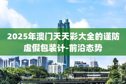 2025年澳門(mén)天天彩大全的謹(jǐn)防虛假包裝計(jì)-前沿態(tài)勢(shì)