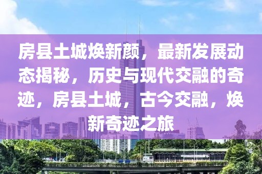 房縣土城煥新顏，最新發(fā)展動態(tài)揭秘，歷史與現(xiàn)代交融的奇跡，房縣土城，古今交融，煥新奇跡之旅