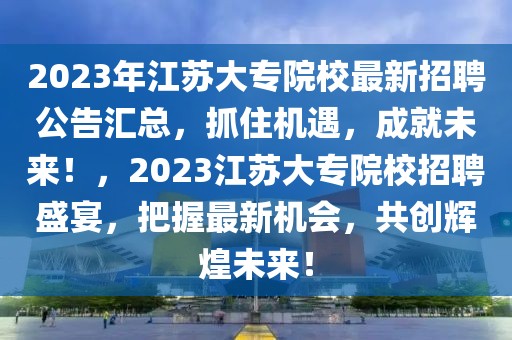 2023年江蘇大專院校最新招聘公告匯總，抓住機遇，成就未來！，2023江蘇大專院校招聘盛宴，把握最新機會，共創(chuàng)輝煌未來！