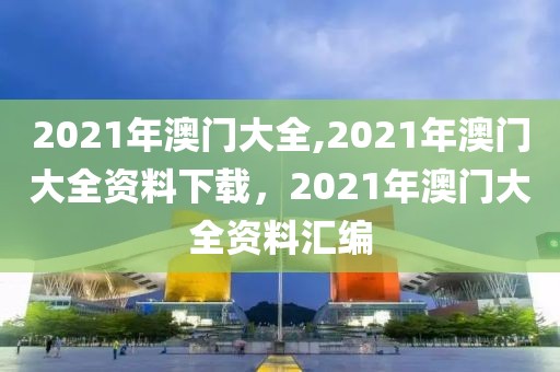 2021年澳門大全,2021年澳門大全資料下載，2021年澳門大全資料匯編