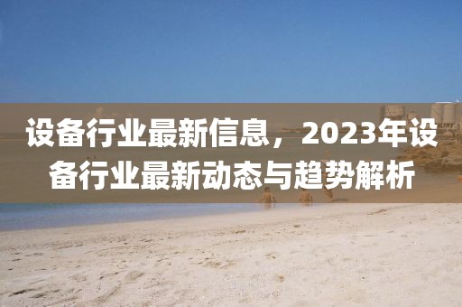 設(shè)備行業(yè)最新信息，2023年設(shè)備行業(yè)最新動(dòng)態(tài)與趨勢(shì)解析