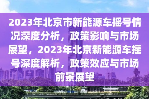 2023年北京市新能源車搖號情況深度分析，政策影響與市場展望，2023年北京新能源車搖號深度解析，政策效應(yīng)與市場前景展望