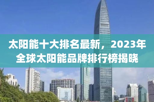 太陽能十大排名最新，2023年全球太陽能品牌排行榜揭曉