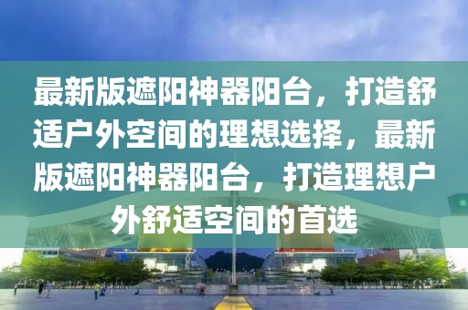 最新版遮陽神器陽臺，打造舒適戶外空間的理想選擇，最新版遮陽神器陽臺，打造理想戶外舒適空間的首選