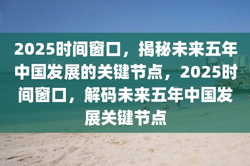 2025時間窗口，揭秘未來五年中國發(fā)展的關鍵節(jié)點，2025時間窗口，解碼未來五年中國發(fā)展關鍵節(jié)點