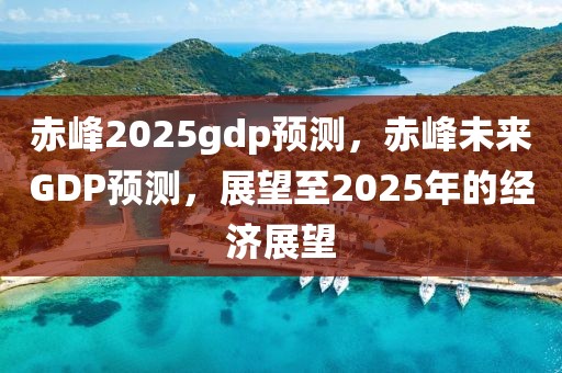 赤峰2025gdp預(yù)測，赤峰未來GDP預(yù)測，展望至2025年的經(jīng)濟(jì)展望