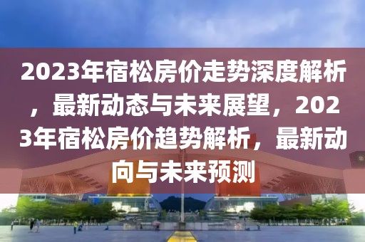 2023年宿松房價(jià)走勢深度解析，最新動態(tài)與未來展望，2023年宿松房價(jià)趨勢解析，最新動向與未來預(yù)測