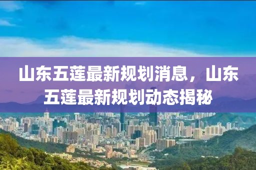 山東五蓮最新規(guī)劃消息，山東五蓮最新規(guī)劃動(dòng)態(tài)揭秘