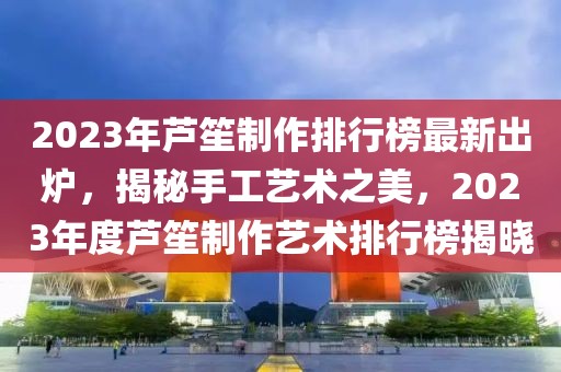 2023年蘆笙制作排行榜最新出爐，揭秘手工藝術(shù)之美，2023年度蘆笙制作藝術(shù)排行榜揭曉