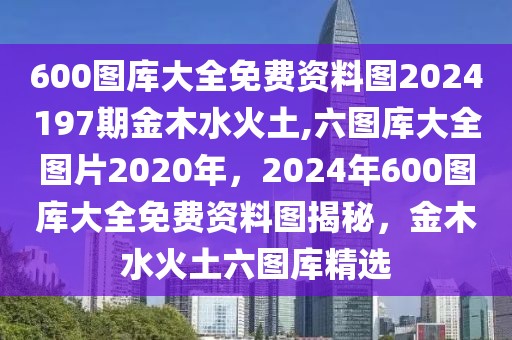 600圖庫大全免費資料圖2024197期金木水火土,六圖庫大全圖片2020年，2024年600圖庫大全免費資料圖揭秘，金木水火土六圖庫精選