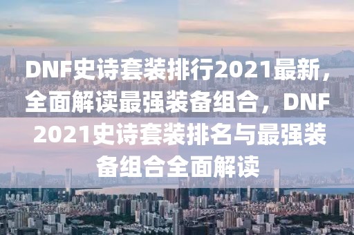 DNF史詩(shī)套裝排行2021最新，全面解讀最強(qiáng)裝備組合，DNF 2021史詩(shī)套裝排名與最強(qiáng)裝備組合全面解讀