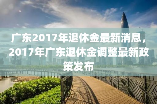 廣東2017年退休金最新消息，2017年廣東退休金調(diào)整最新政策發(fā)布