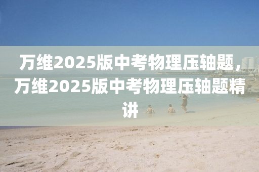 萬(wàn)維2025版中考物理壓軸題，萬(wàn)維2025版中考物理壓軸題精講