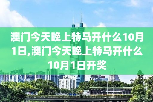 澳門(mén)今天晚上特馬開(kāi)什么10月1日,澳門(mén)今天晚上特馬開(kāi)什么10月1日開(kāi)獎(jiǎng)