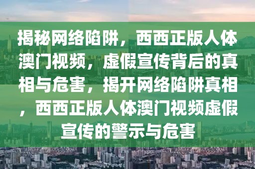 揭秘網(wǎng)絡(luò)陷阱，西西正版人體澳門視頻，虛假宣傳背后的真相與危害，揭開網(wǎng)絡(luò)陷阱真相，西西正版人體澳門視頻虛假宣傳的警示與危害