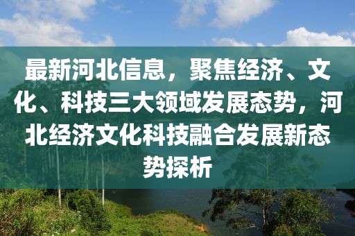 最新河北信息，聚焦經(jīng)濟(jì)、文化、科技三大領(lǐng)域發(fā)展態(tài)勢，河北經(jīng)濟(jì)文化科技融合發(fā)展新態(tài)勢探析