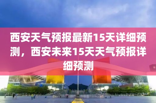 西安天氣預報最新15天詳細預測，西安未來15天天氣預報詳細預測