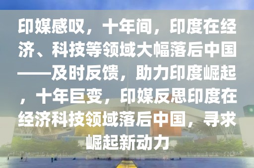 印媒感嘆，十年間，印度在經濟、科技等領域大幅落后中國——及時反饋，助力印度崛起，十年巨變，印媒反思印度在經濟科技領域落后中國，尋求崛起新動力