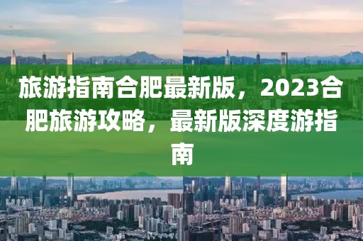 旅游指南合肥最新版，2023合肥旅游攻略，最新版深度游指南