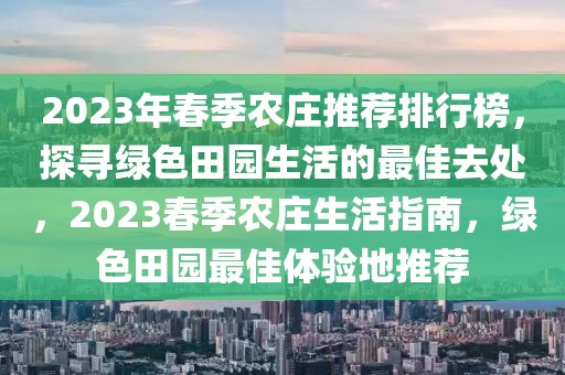 2023年春季農(nóng)莊推薦排行榜，探尋綠色田園生活的最佳去處，2023春季農(nóng)莊生活指南，綠色田園最佳體驗(yàn)地推薦