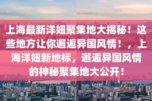 上海最新洋妞聚集地大揭秘！這些地方讓你邂逅異國風(fēng)情！，上海洋妞新地標，邂逅異國風(fēng)情的神秘聚集地大公開！