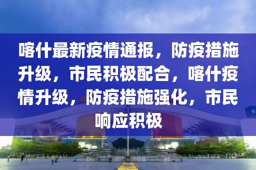 喀什最新疫情通報(bào)，防疫措施升級(jí)，市民積極配合，喀什疫情升級(jí)，防疫措施強(qiáng)化，市民響應(yīng)積極