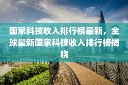 國(guó)家科技收入排行榜最新，全球最新國(guó)家科技收入排行榜揭曉