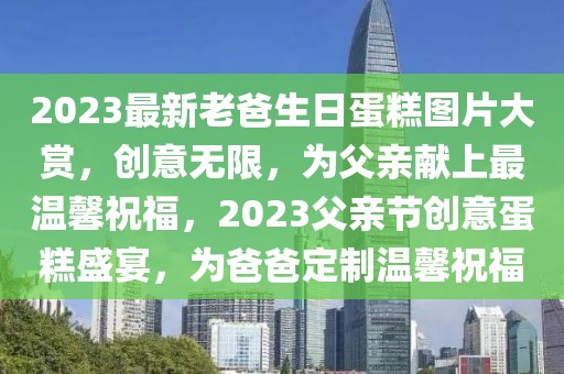 2023最新老爸生日蛋糕圖片大賞，創(chuàng)意無限，為父親獻上最溫馨祝福，2023父親節(jié)創(chuàng)意蛋糕盛宴，為爸爸定制溫馨祝福