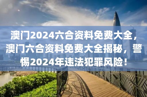 澳門2024六合資料免費大全，澳門六合資料免費大全揭秘，警惕2024年違法犯罪風(fēng)險！