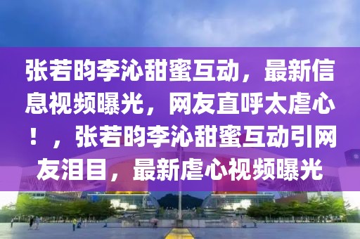 張若昀李沁甜蜜互動，最新信息視頻曝光，網友直呼太虐心！，張若昀李沁甜蜜互動引網友淚目，最新虐心視頻曝光