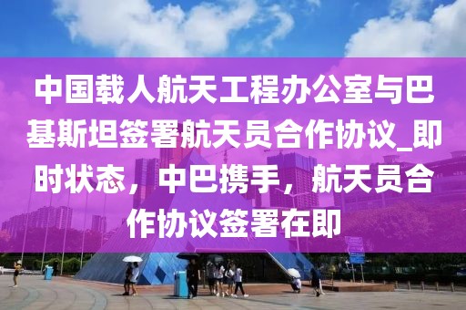 中國(guó)載人航天工程辦公室與巴基斯坦簽署航天員合作協(xié)議_即時(shí)狀態(tài)，中巴攜手，航天員合作協(xié)議簽署在即