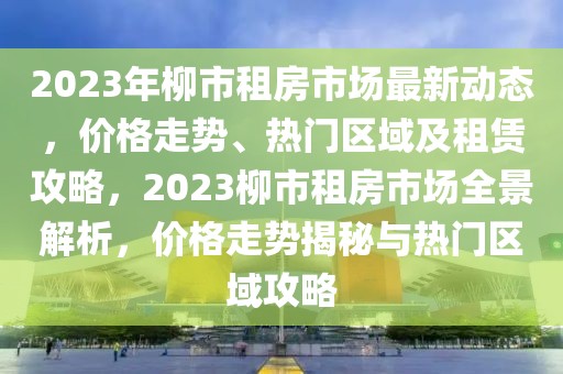 2023年柳市租房市場最新動(dòng)態(tài)，價(jià)格走勢、熱門區(qū)域及租賃攻略，2023柳市租房市場全景解析，價(jià)格走勢揭秘與熱門區(qū)域攻略