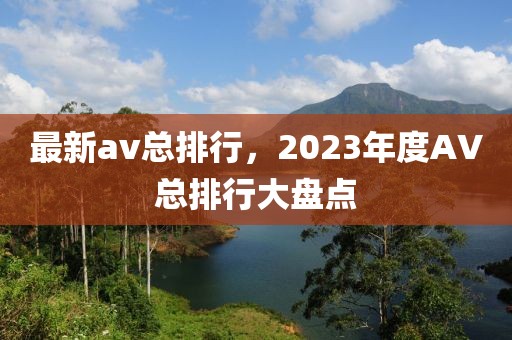 最新av總排行，2023年度AV總排行大盤點(diǎn)