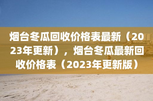 煙臺冬瓜回收價格表最新（2023年更新），煙臺冬瓜最新回收價格表（2023年更新版）