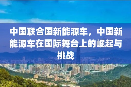 中國聯(lián)合國新能源車，中國新能源車在國際舞臺(tái)上的崛起與挑戰(zhàn)