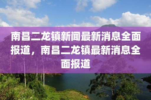 南昌二龍鎮(zhèn)新聞最新消息全面報(bào)道，南昌二龍鎮(zhèn)最新消息全面報(bào)道