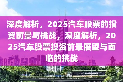 深度解析，2025汽車(chē)股票的投資前景與挑戰(zhàn)，深度解析，2025汽車(chē)股票投資前景展望與面臨的挑戰(zhàn)