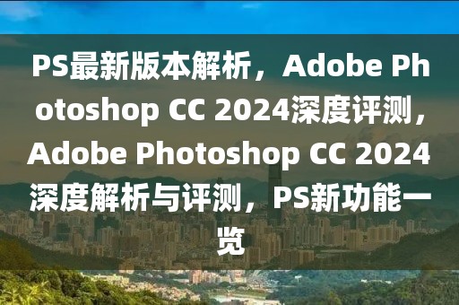 PS最新版本解析，Adobe Photoshop CC 2024深度評測，Adobe Photoshop CC 2024深度解析與評測，PS新功能一覽