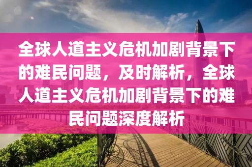 全球人道主義危機加劇背景下的難民問題，及時解析，全球人道主義危機加劇背景下的難民問題深度解析