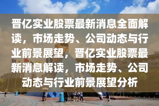 晉億實業(yè)股票最新消息全面解讀，市場走勢、公司動態(tài)與行業(yè)前景展望，晉億實業(yè)股票最新消息解讀，市場走勢、公司動態(tài)與行業(yè)前景展望分析