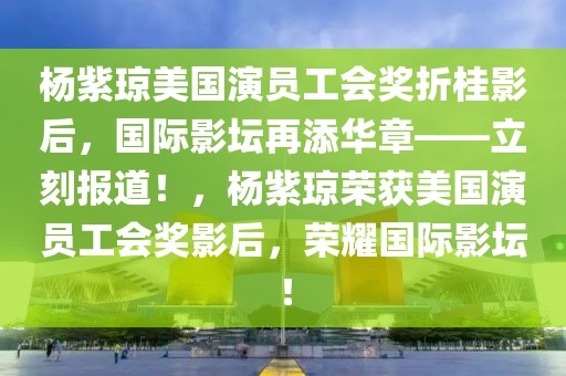 楊紫瓊美國(guó)演員工會(huì)獎(jiǎng)?wù)酃鹩昂?，?guó)際影壇再添華章——立刻報(bào)道！，楊紫瓊榮獲美國(guó)演員工會(huì)獎(jiǎng)影后，榮耀國(guó)際影壇！