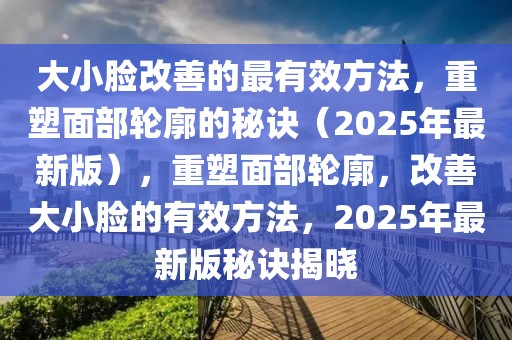 大小臉改善的最有效方法，重塑面部輪廓的秘訣（2025年最新版），重塑面部輪廓，改善大小臉的有效方法，2025年最新版秘訣揭曉