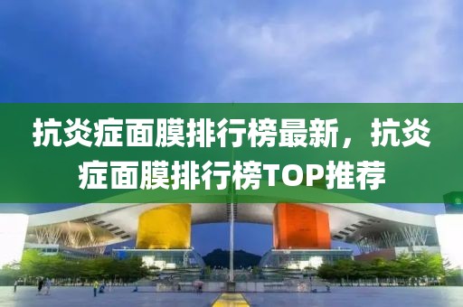 抗炎癥面膜排行榜最新，抗炎癥面膜排行榜TOP推薦